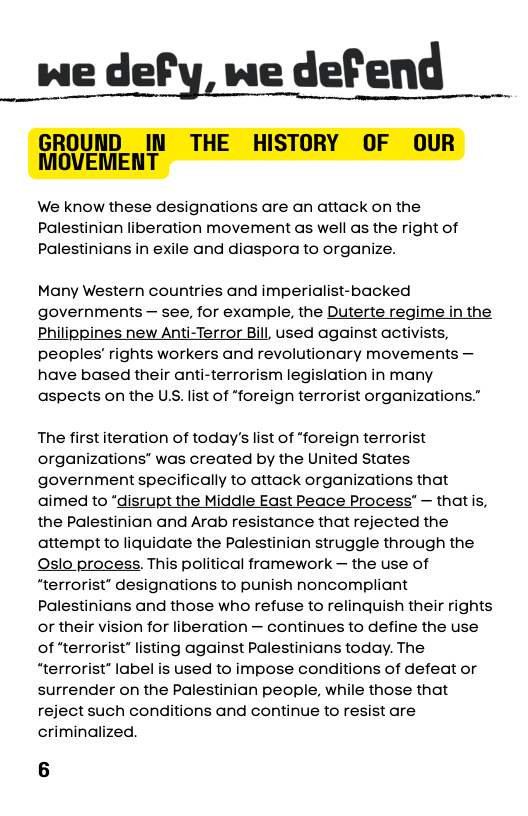 we defy, we defend  We know these designations are an attack on the Palestinian liberation movement as well as the right of Palestinians in exile and diaspora to organize.  Many Western countries and imperialist-backed governments — see, for example, the Duterte regime in the Philippines new Anti-Terror Bill, used against activists, peoples’ rights workers and revolutionary movements — have based their anti-terrorism legislation in many aspects on the U.S. list of “foreign terrorist organizations.”  The first iteration of today’s list of “foreign terrorist organizations” was created by the United States government specifically to attack organizations that aimed to “disrupt the Middle East Peace Process” — that s, the Palestinian and Arab resistance that rejected the attempt to liquidate the Palestinian struggle through the Oslo process. This political framework — the use of “terrorist” designations to punish noncompliant Palestinians and those who refuse to relinquish their rights or their vision for liberation — continues to define the use of "terrorist” listing against Palestinians today. The “terrorist” label is used to impose conditions of defeat or surrender on the Palestinian people, while those that reject such conditions and continue to resist are criminalized. 